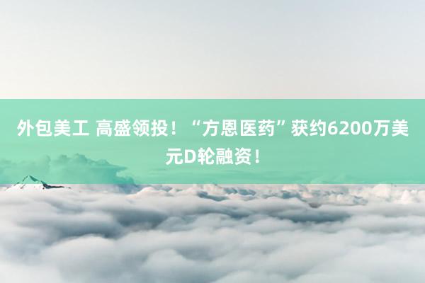 外包美工 高盛领投！“方恩医药”获约6200万美元D轮融资！