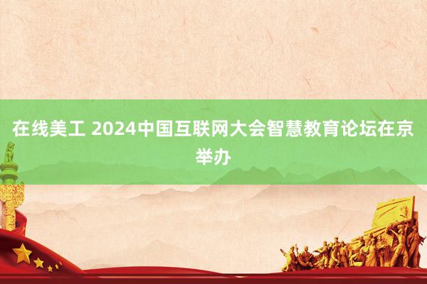 在线美工 2024中国互联网大会智慧教育论坛在京举办