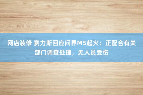 网店装修 赛力斯回应问界M5起火：正配合有关部门调查处理，无人员受伤