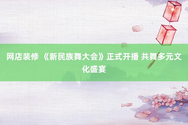 网店装修 《新民族舞大会》正式开播 共舞多元文化盛宴