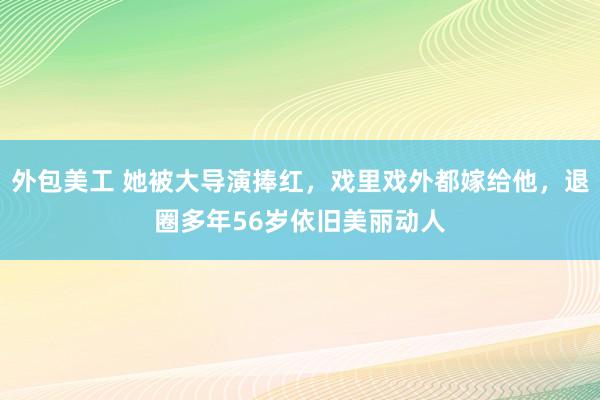 外包美工 她被大导演捧红，戏里戏外都嫁给他，退圈多年56岁依旧美丽动人