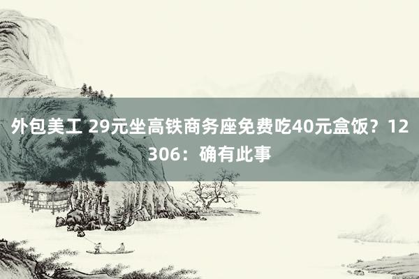 外包美工 29元坐高铁商务座免费吃40元盒饭？12306：确有此事