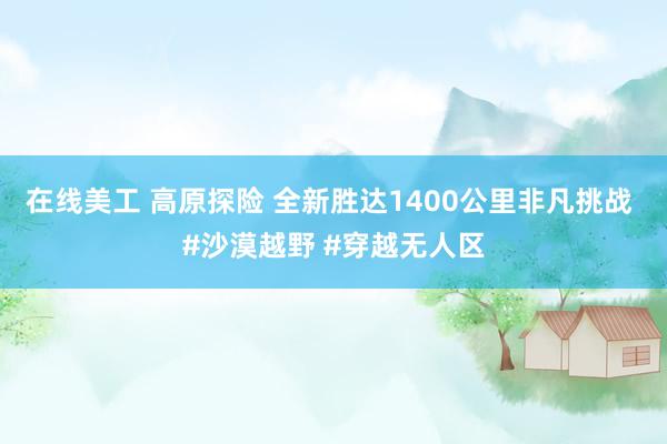 在线美工 高原探险 全新胜达1400公里非凡挑战 #沙漠越野 #穿越无人区